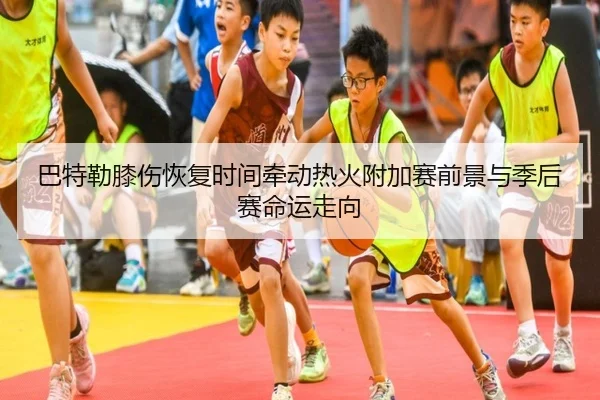 巴特勒膝伤恢复时间牵动热火附加赛前景与季后赛命运走向