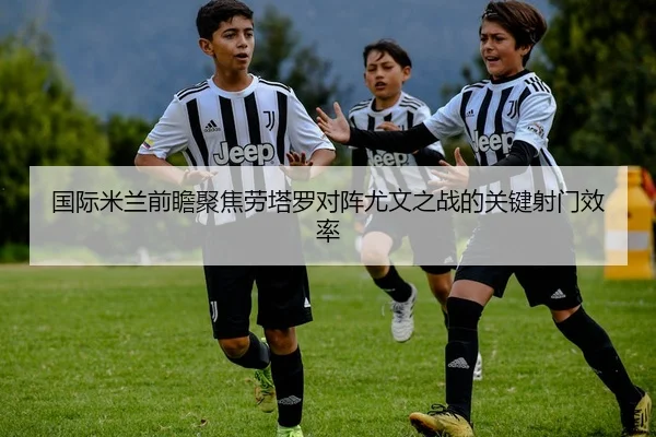 国际米兰前瞻聚焦劳塔罗对阵尤文之战的关键射门效率